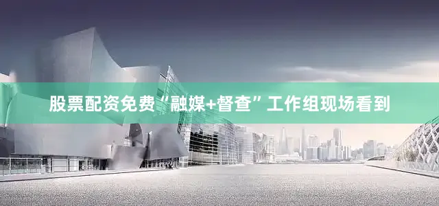 股票配资免费“融媒+督查”工作组现场看到
