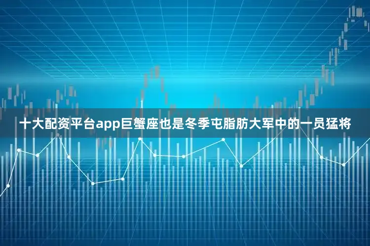 十大配资平台app巨蟹座也是冬季屯脂肪大军中的一员猛将