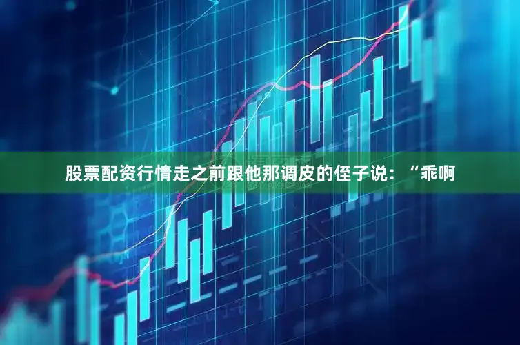 股票配资行情走之前跟他那调皮的侄子说：“乖啊