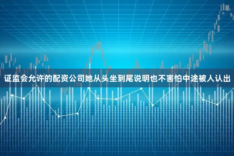 证监会允许的配资公司她从头坐到尾说明也不害怕中途被人认出
