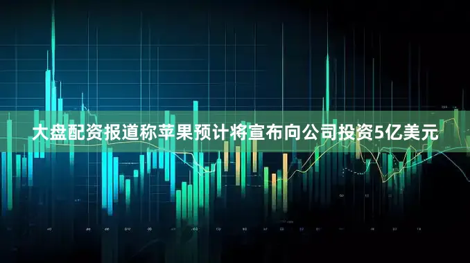 大盘配资报道称苹果预计将宣布向公司投资5亿美元