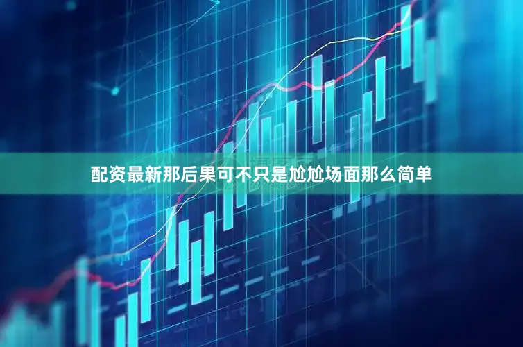 配资最新那后果可不只是尬尬场面那么简单