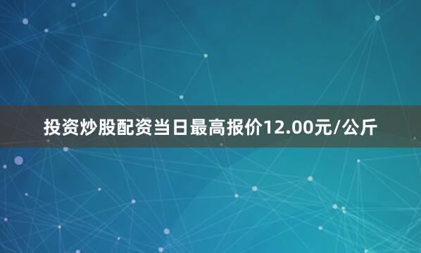 投资炒股配资当日最高报价12.00元/公斤