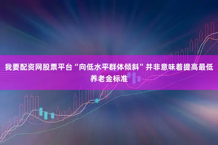 我要配资网股票平台“向低水平群体倾斜”并非意味着提高最低养老金标准