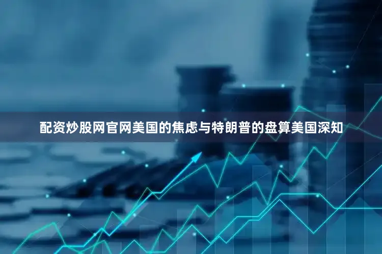 配资炒股网官网美国的焦虑与特朗普的盘算美国深知