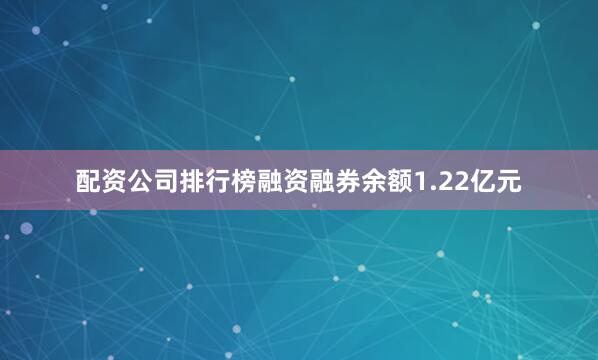 配资公司排行榜融资融券余额1.22亿元