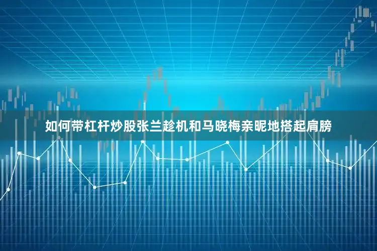 如何带杠杆炒股张兰趁机和马晓梅亲昵地搭起肩膀