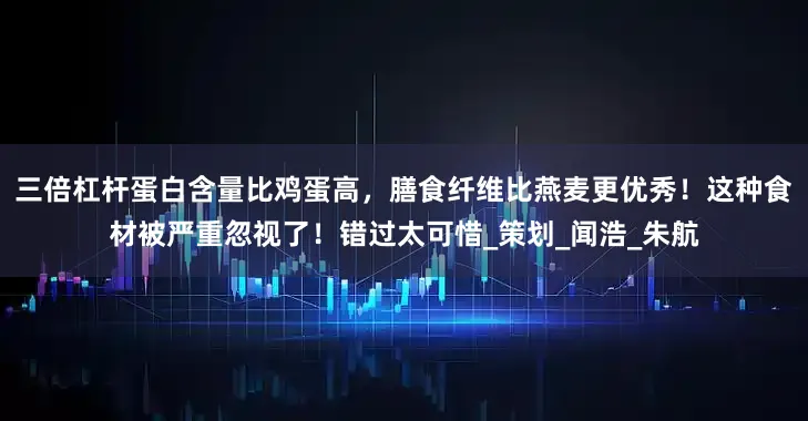 三倍杠杆蛋白含量比鸡蛋高，膳食纤维比燕麦更优秀！这种食材被严重忽视了！错过太可惜_策划_闻浩_朱航