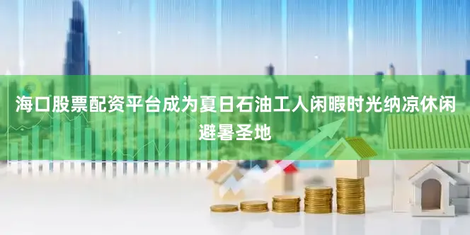 海口股票配资平台成为夏日石油工人闲暇时光纳凉休闲避暑圣地